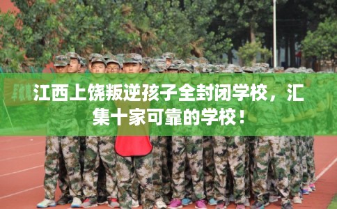 江西上饶叛逆孩子全封闭学校，汇集十家可靠的学校！