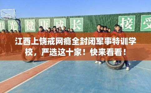江西上饶戒网瘾全封闭军事特训学校，严选这十家！快来看看！