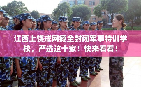 江西上饶戒网瘾全封闭军事特训学校，严选这十家！快来看看！