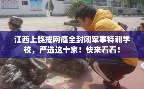 江西上饶戒网瘾全封闭军事特训学校，严选这十家！快来看看！