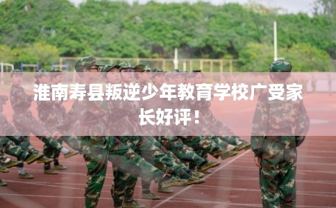 淮南寿县叛逆少年教育学校广受家长好评! 淮南寿县叛逆少年教育学校广受家长好评!