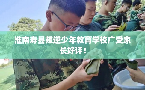 淮南寿县叛逆少年教育学校广受家长好评！