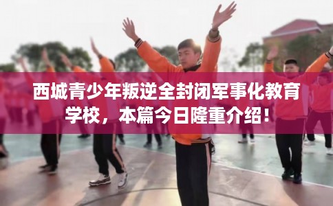 西城青少年叛逆全封闭军事化教育学校，本篇今日隆重介绍！