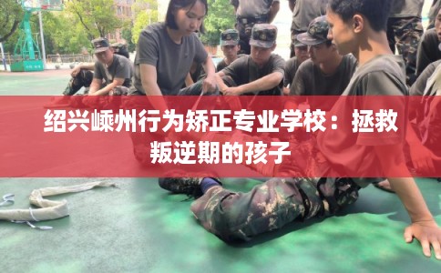 绍兴嵊州行为矫正专业学校：拯救叛逆期的孩子