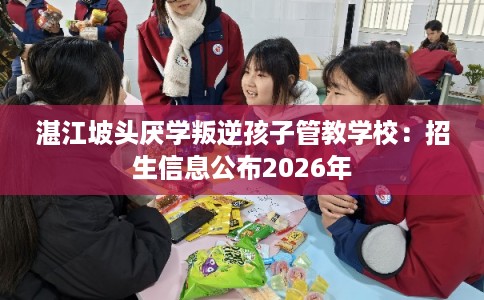 湛江坡头厌学叛逆孩子管教学校：招生信息公布2026年