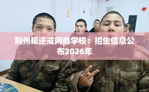荆州叛逆戒网瘾学校:招生信息公布2026年 荆州叛逆戒网瘾学校:招生信息公布2026年