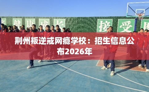 荆州叛逆戒网瘾学校:招生信息公布2026年 荆州叛逆戒网瘾学校:招生信息公布2026年