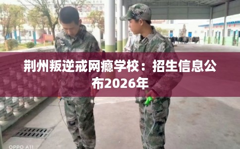 荆州叛逆戒网瘾学校:招生信息公布2026年 荆州叛逆戒网瘾学校:招生信息公布2026年