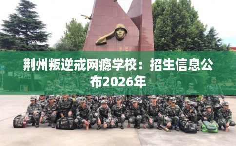 荆州叛逆戒网瘾学校：招生信息公布2026年