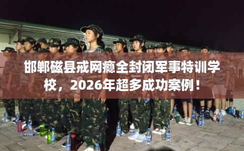 邯郸磁县戒网瘾全封闭军事特训学校，2026年超多成功案例！