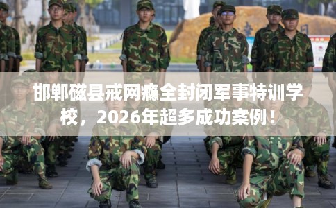 邯郸磁县戒网瘾全封闭军事特训学校，2026年超多成功案例！