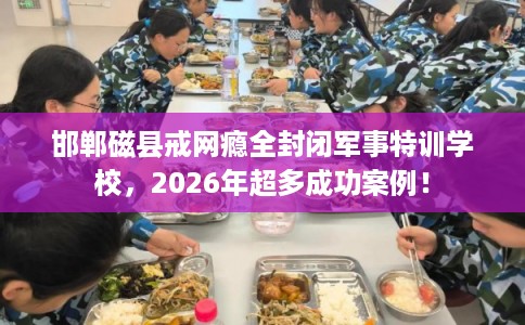 邯郸磁县戒网瘾全封闭军事特训学校，2026年超多成功案例！
