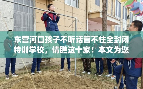 东营河口孩子不听话管不住全封闭特训学校，请瞧这十家！本文为您精心筛选！
