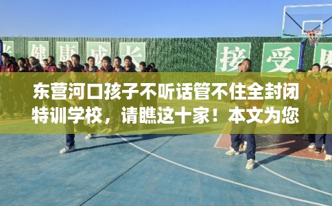 东营河口孩子不听话管不住全封闭特训学校，请瞧这十家！本文为您精心筛选！