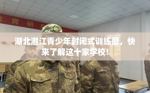 湖北潜江青少年封闭式训练营，快来了解这十家学校!