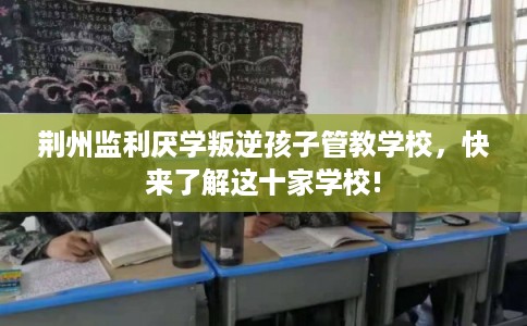 荆州监利厌学叛逆孩子管教学校,快来了解这十家学校! 荆州监利厌学叛逆孩子管教学校,快来了解这十家学校!