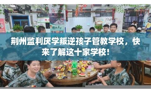 荆州监利厌学叛逆孩子管教学校，快来了解这十家学校!