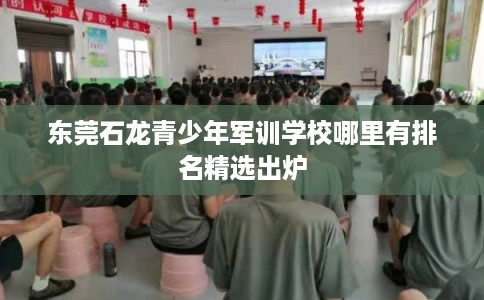 东莞石龙青少年军训学校哪里有排名精选出炉 东莞石龙青少年军训学校哪里有排名精选出炉