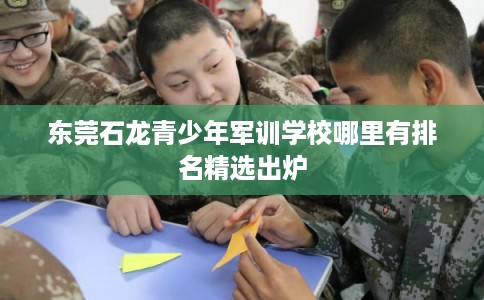 东莞石龙青少年军训学校哪里有排名精选出炉 东莞石龙青少年军训学校哪里有排名精选出炉