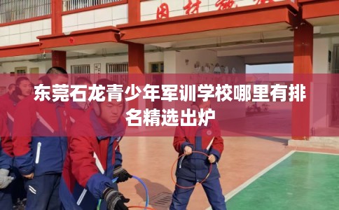 东莞石龙青少年军训学校哪里有排名精选出炉 东莞石龙青少年军训学校哪里有排名精选出炉