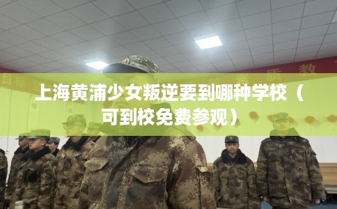 上海黄浦少女叛逆要到哪种学校(可到校免费参观) 上海黄浦少女叛逆要到哪种学校(可到校免费参观)