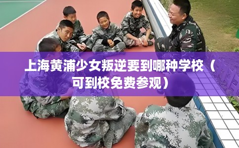 上海黄浦少女叛逆要到哪种学校（可到校免费参观）