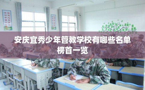 安庆宜秀少年管教学校有哪些名单榜首一览 安庆宜秀少年管教学校有哪些名单榜首一览