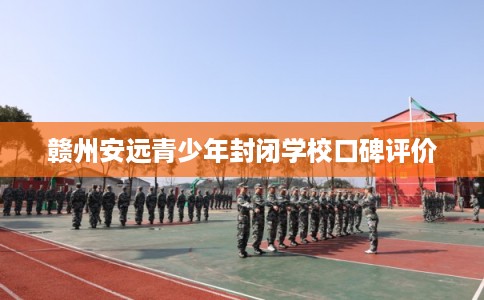 赣州安远青少年封闭学校口碑评价 赣州安远青少年封闭学校口碑评价