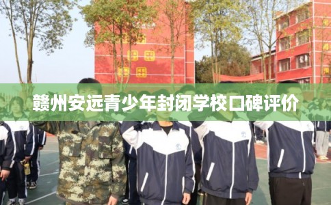 赣州安远青少年封闭学校口碑评价