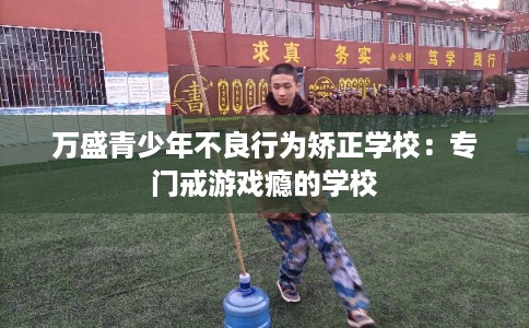 万盛青少年不良行为矫正学校:专门戒游戏瘾的学校 万盛青少年不良行为矫正学校:专门戒游戏瘾的学校