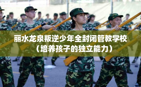 丽水龙泉叛逆少年全封闭管教学校（培养孩子的独立能力）