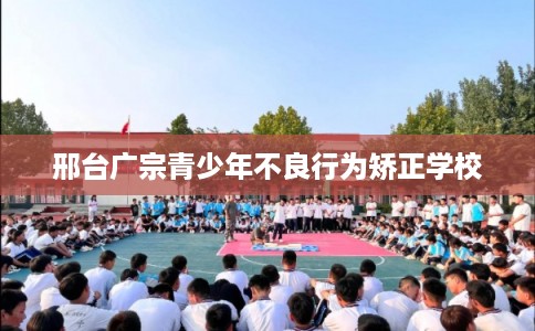 邢台广宗青少年不良行为矫正学校