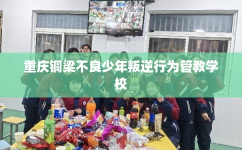 重庆铜梁不良少年叛逆行为管教学校
