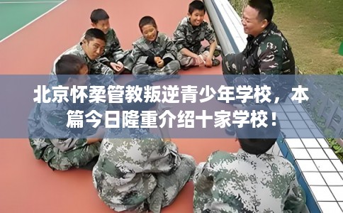 北京怀柔管教叛逆青少年学校,本篇今日隆重介绍十家学校! 北京怀柔管教叛逆青少年学校,本篇今日隆重介绍十家学校!