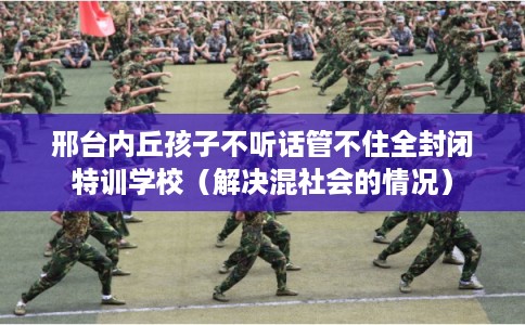 邢台内丘孩子不听话管不住全封闭特训学校（解决混社会的情况）