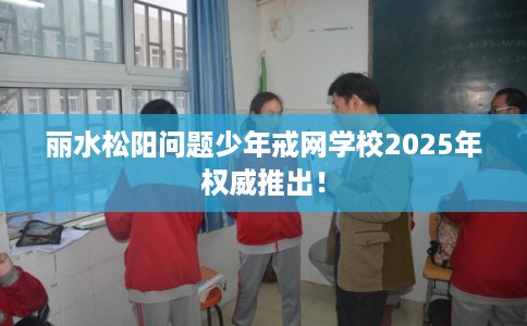 丽水松阳问题少年戒网学校2025年权威推出！