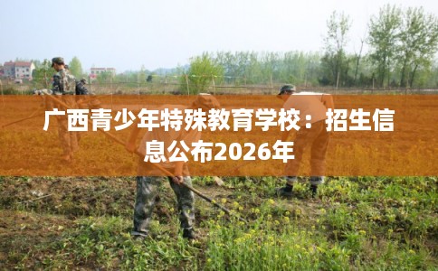 广西青少年特殊教育学校:招生信息公布2026年 广西青少年特殊教育学校:招生信息公布2026年