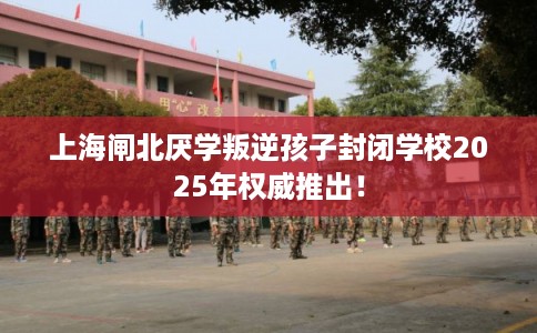 上海闸北厌学叛逆孩子封闭学校2025年权威推出! 上海闸北厌学叛逆孩子封闭学校2025年权威推出!