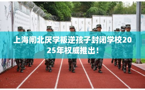 上海闸北厌学叛逆孩子封闭学校2025年权威推出！