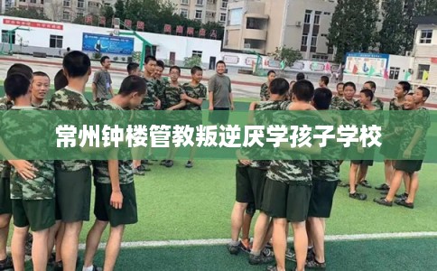 常州钟楼管教叛逆厌学孩子学校