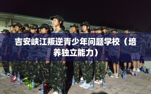 吉安峡江叛逆青少年问题学校（培养独立能力）