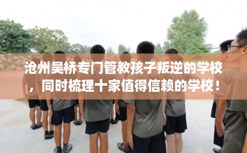 沧州吴桥专门管教孩子叛逆的学校，同时梳理十家值得信赖的学校！