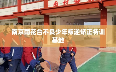 南京雨花台不良少年叛逆矫正特训基地 南京雨花台不良少年叛逆矫正特训基地