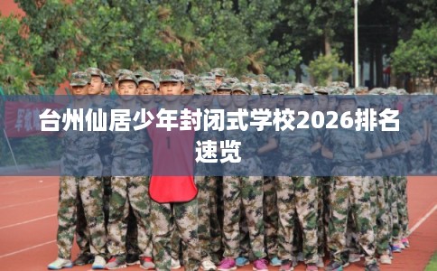 台州仙居少年封闭式学校2026排名速览 台州仙居少年封闭式学校2026排名速览