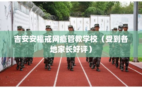 吉安安福戒网瘾管教学校（受到各地家长好评）
