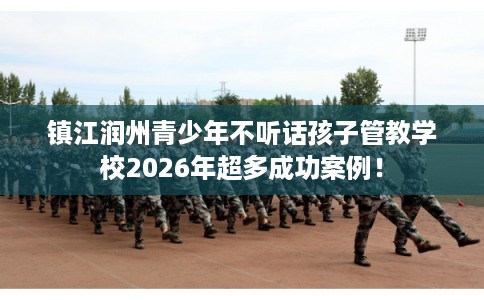镇江润州青少年不听话孩子管教学校2026年超多成功案例！