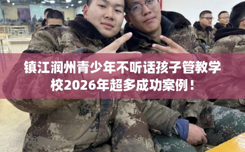 镇江润州青少年不听话孩子管教学校2026年超多成功案例！
