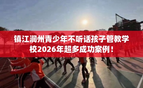 镇江润州青少年不听话孩子管教学校2026年超多成功案例！