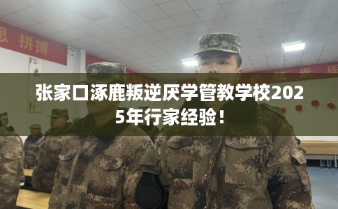 张家口涿鹿叛逆厌学管教学校2025年行家经验！