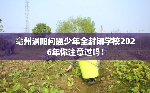 亳州涡阳问题少年全封闭学校2026年你注意过吗！